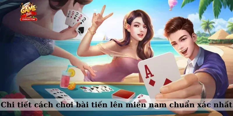 Chi tiết cách chơi bài tiến lên miền nam chuẩn xác nhất